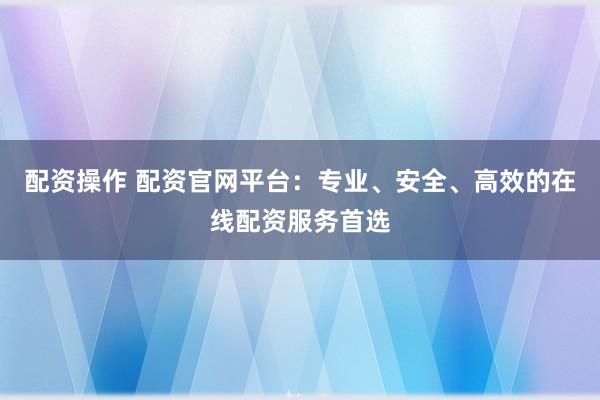 配资操作 配资官网平台：专业、安全、高效的在线配资服务首选