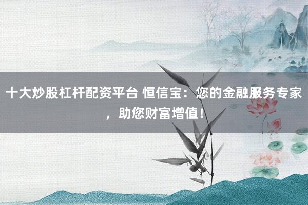 十大炒股杠杆配资平台 恒信宝：您的金融服务专家，助您财富增值！