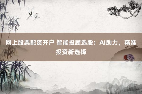 网上股票配资开户 智能投顾选股：AI助力，精准投资新选择
