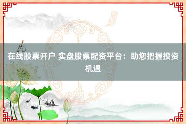 在线股票开户 实盘股票配资平台：助您把握投资机遇
