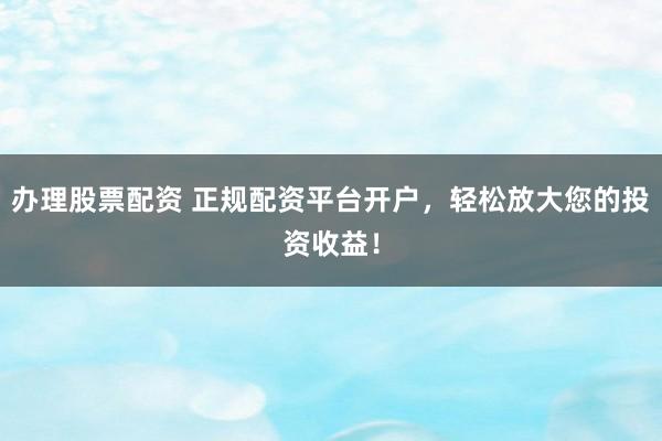 办理股票配资 正规配资平台开户，轻松放大您的投资收益！