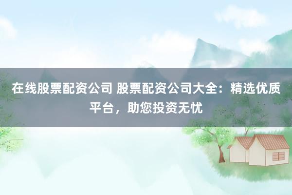 在线股票配资公司 股票配资公司大全：精选优质平台，助您投资无忧