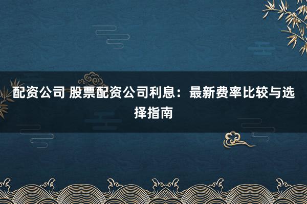 配资公司 股票配资公司利息：最新费率比较与选择指南