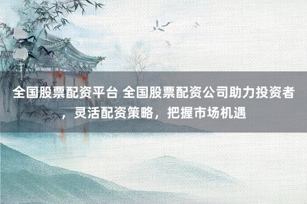 全国股票配资平台 全国股票配资公司助力投资者，灵活配资策略，把握市场机遇