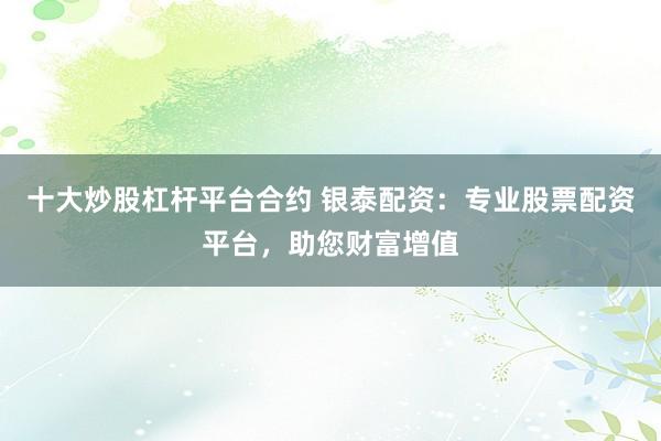 十大炒股杠杆平台合约 银泰配资：专业股票配资平台，助您财富增值