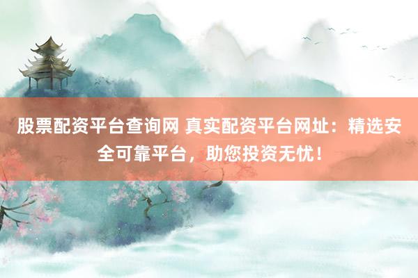 股票配资平台查询网 真实配资平台网址：精选安全可靠平台，助您投资无忧！