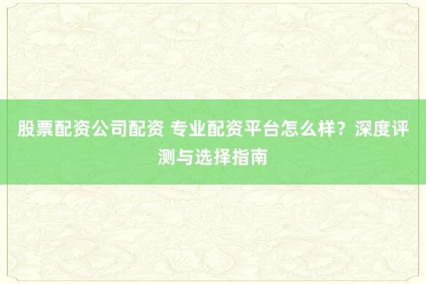 股票配资公司配资 专业配资平台怎么样？深度评测与选择指南