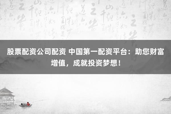 股票配资公司配资 中国第一配资平台：助您财富增值，成就投资梦想！