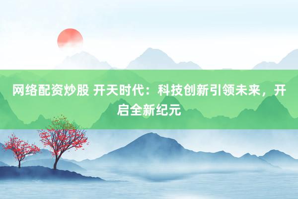 网络配资炒股 开天时代:科技创新引领未来,开启全新纪元