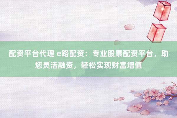配资平台代理 e路配资：专业股票配资平台，助您灵活融资，轻松实现财富增值