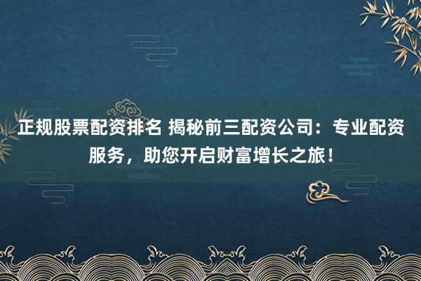 正规股票配资排名 揭秘前三配资公司：专业配资服务，助您开启财富增长之旅！