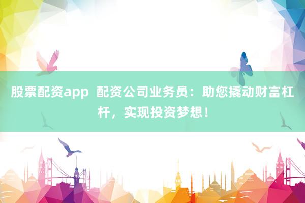 股票配资app  配资公司业务员：助您撬动财富杠杆，实现投资梦想！