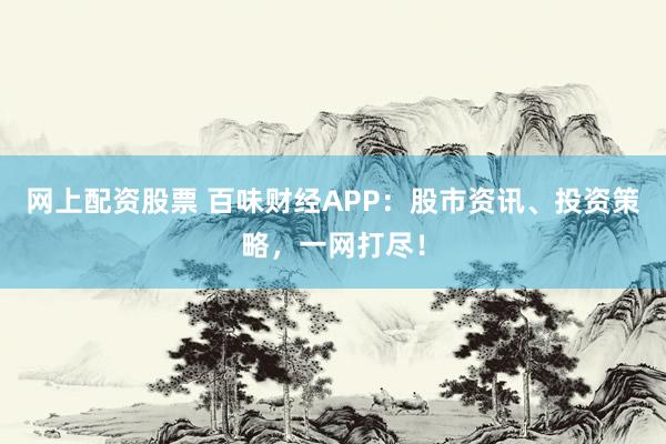 网上配资股票 百味财经APP：股市资讯、投资策略，一网打尽！