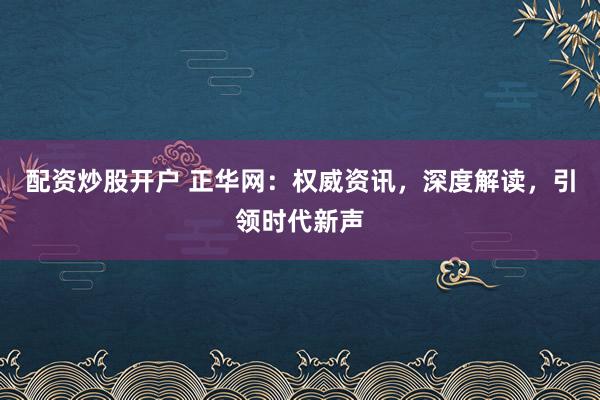 配资炒股开户 正华网：权威资讯，深度解读，引领时代新声