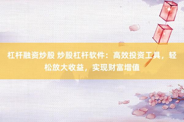 杠杆融资炒股 炒股杠杆软件：高效投资工具，轻松放大收益，实现财富增值
