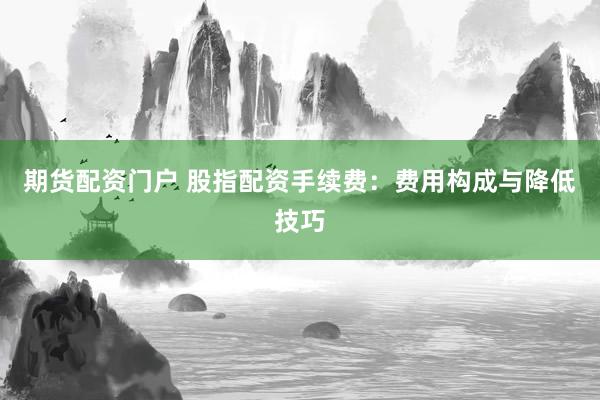 期货配资门户 股指配资手续费：费用构成与降低技巧