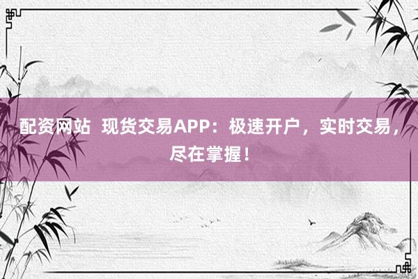 配资网站  现货交易APP：极速开户，实时交易，尽在掌握！