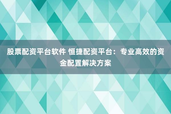 股票配资平台软件 恒捷配资平台:专业高效的资金配置解决方案