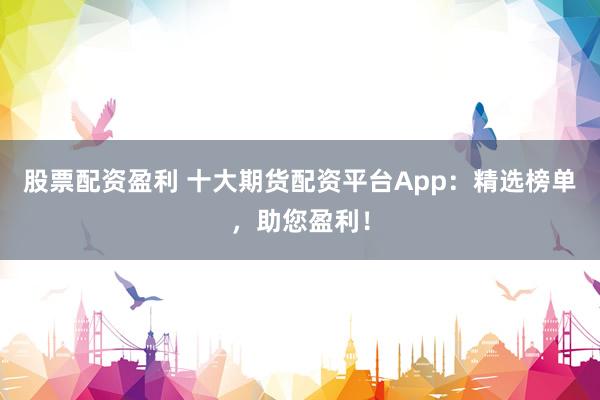 股票配资盈利 十大期货配资平台App：精选榜单，助您盈利！