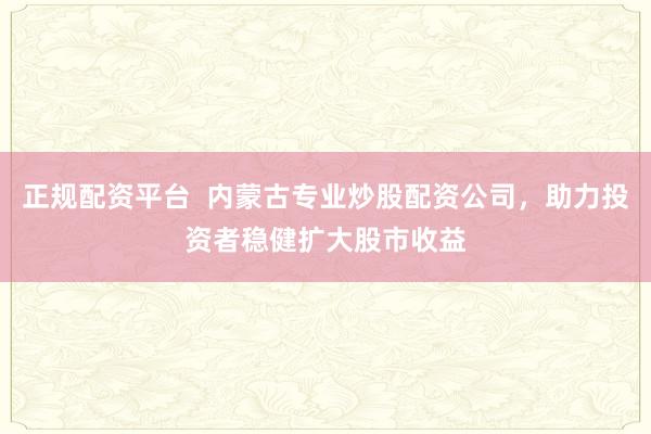 正规配资平台  内蒙古专业炒股配资公司，助力投资者稳健扩大股市收益