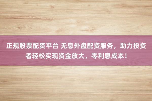 正规股票配资平台 无息外盘配资服务，助力投资者轻松实现资金放大，零利息成本！