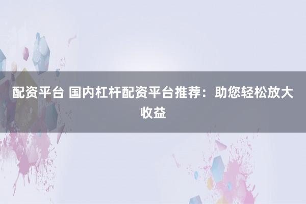 配资平台 国内杠杆配资平台推荐：助您轻松放大收益