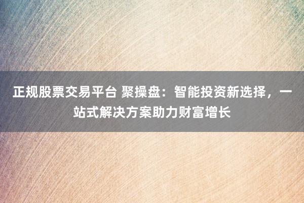 正规股票交易平台 聚操盘：智能投资新选择，一站式解决方案助力财富增长