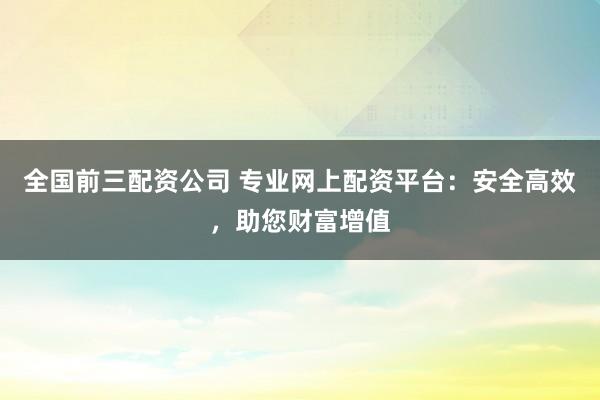 全国前三配资公司 专业网上配资平台：安全高效，助您财富增值