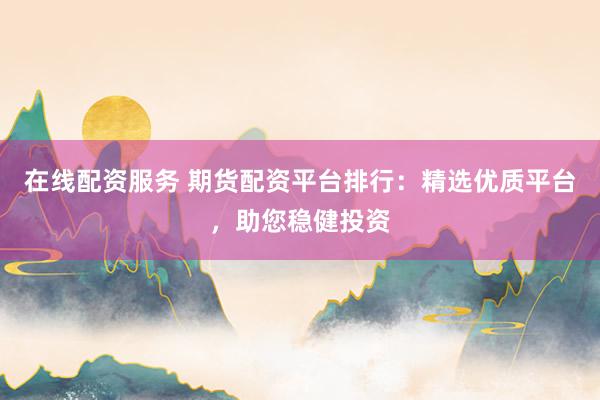 在线配资服务 期货配资平台排行：精选优质平台，助您稳健投资