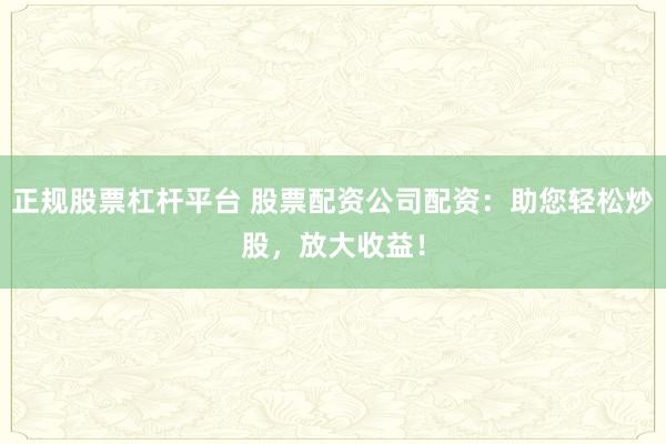 正规股票杠杆平台 股票配资公司配资：助您轻松炒股，放大收益！