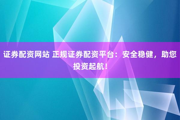 证券配资网站 正规证券配资平台：安全稳健，助您投资起航！