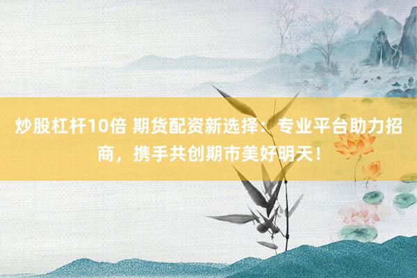 炒股杠杆10倍 期货配资新选择：专业平台助力招商，携手共创期市美好明天！