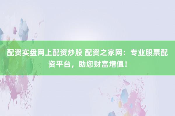 配资实盘网上配资炒股 配资之家网：专业股票配资平台，助您财富增值！