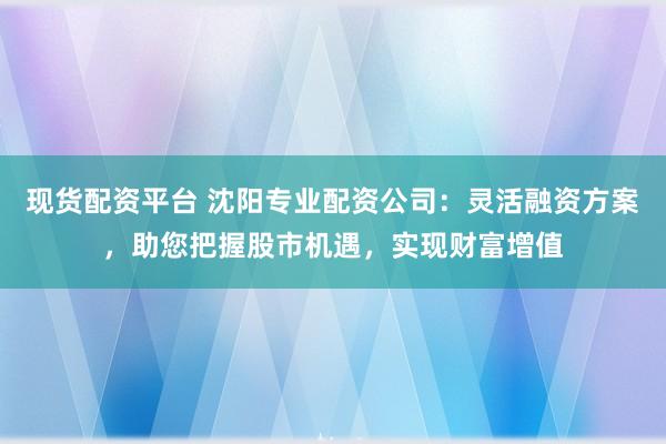 现货配资平台 沈阳专业配资公司：灵活融资方案，助您把握股市机遇，实现财富增值