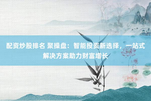 配资炒股排名 聚操盘:智能投资新选择,一站式解决方案助力财富增长
