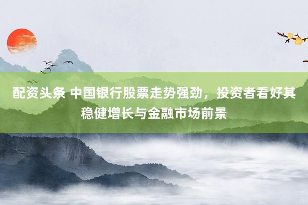 配资头条 中国银行股票走势强劲,投资者看好其稳健增长与金融市场前景
