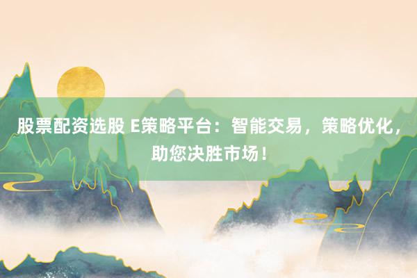 股票配资选股 E策略平台：智能交易，策略优化，助您决胜市场！