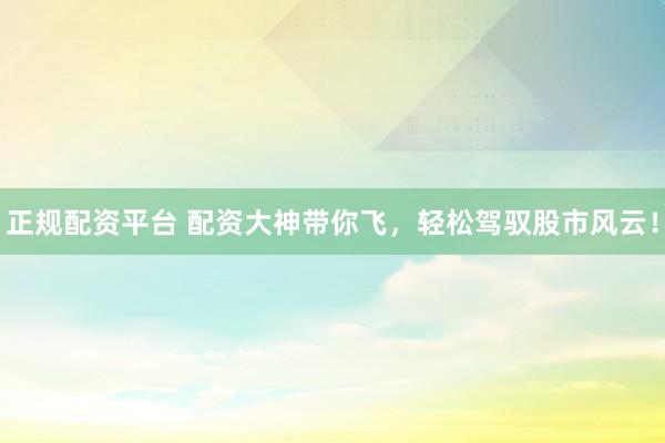 正规配资平台 配资大神带你飞，轻松驾驭股市风云！