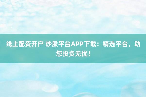线上配资开户 炒股平台APP下载：精选平台，助您投资无忧！
