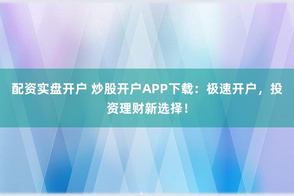 配资实盘开户 炒股开户APP下载：极速开户，投资理财新选择！