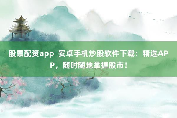 股票配资app  安卓手机炒股软件下载：精选APP，随时随地掌握股市！
