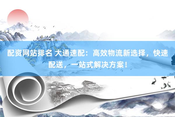 配资网站排名 大通速配：高效物流新选择，快速配送，一站式解决方案！