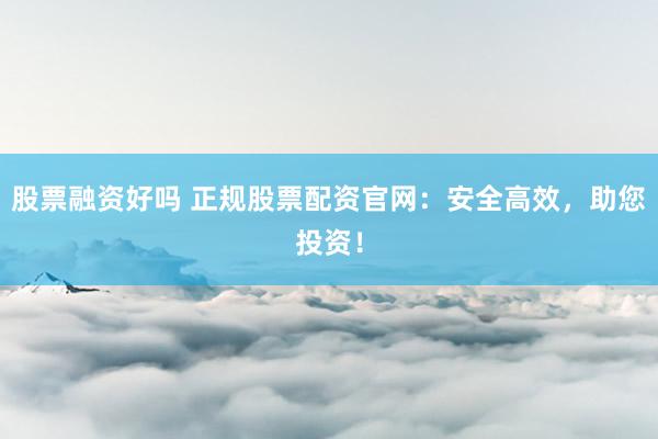 股票融资好吗 正规股票配资官网：安全高效，助您投资！