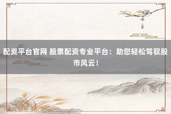 配资平台官网 股票配资专业平台：助您轻松驾驭股市风云！