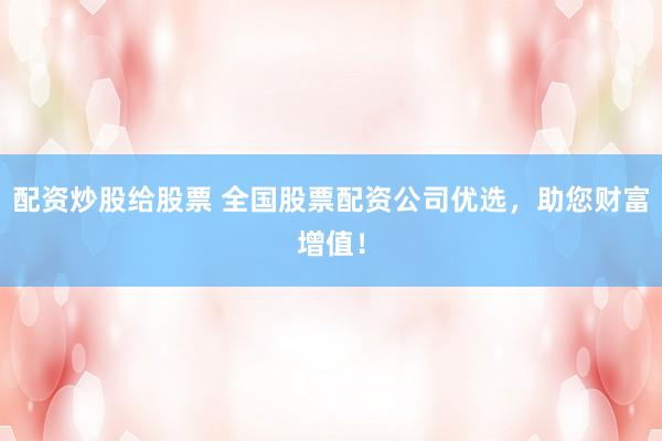 配资炒股给股票 全国股票配资公司优选,助您财富增值!