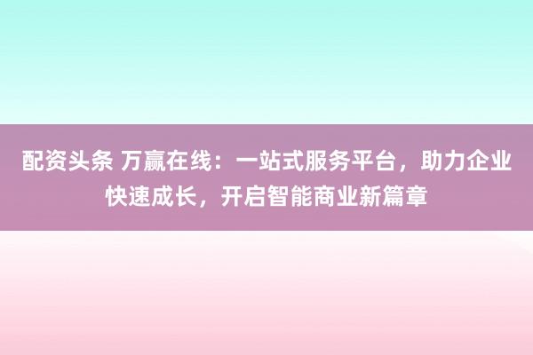 配资头条 万赢在线：一站式服务平台，助力企业快速成长，开启智能商业新篇章