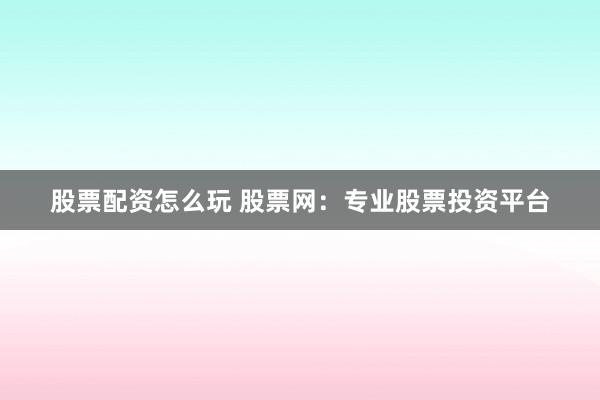 股票配资怎么玩 股票网：专业股票投资平台