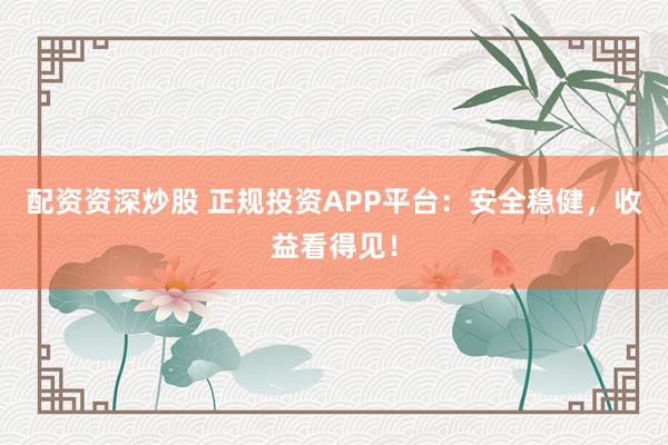 配资资深炒股 正规投资APP平台：安全稳健，收益看得见！