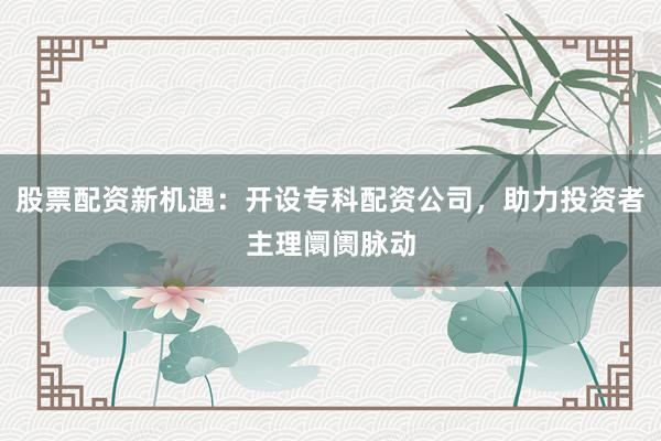 股票配资新机遇:开设专科配资公司,助力投资者主理阛阓脉动