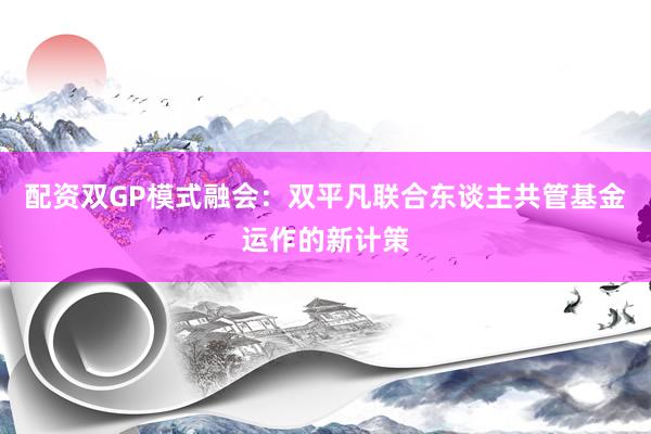 配资双GP模式融会：双平凡联合东谈主共管基金运作的新计策